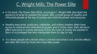 C. Wright Mills: The Power Elite
 In his book The Power Elite (1956), sociologist C. Wright Mills described the
existence of what he dubbed the power elite, a small group of wealthy and
influential people at the top of society who hold the power and resources.
 Wealthy executives, politicians, celebrities, and military leaders often have
access to national and international power, and in some cases, their decisions
affect everyone in society. Because of this, the rules of society are stacked in
favor of a privileged few who manipulate them to stay on top.
 It is these people who decide what is criminal and what is not, and the effects
are often felt most by those who have little power.
 