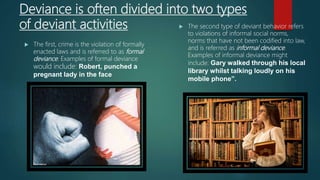 Deviance is often divided into two types
of deviant activities
 The first, crime is the violation of formally
enacted laws and is referred to as formal
deviance. Examples of formal deviance
would include: Robert, punched a
pregnant lady in the face
 The second type of deviant behavior refers
to violations of informal social norms,
norms that have not been codified into law,
and is referred as informal deviance.
Examples of informal deviance might
include: Gary walked through his local
library whilst talking loudly on his
mobile phone”.
 