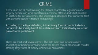 CRIME
Crime is an act of contravening the statues enacted by legislations after
lengthy debates on what constitutes a criminal offense and what penalties
to institute for certain crimes. The sociological discipline that concerns itself
with criminal studies is termed criminology.
According to the legal definition, “crime” is any form of conduct which is
declared to be socially harmful in a state and such forbidden by law under
pain of some punishment.
There are mild and severe crimes. The mild ones can include a mere
shoplifting or beating someone while the severe crimes can include murder,
stealing large sums of money, and sexual harassment.
 