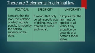 There are 3 elements in criminal law
POLITICAL
It means that the
laws, the violation
of which attracts
penalty is made by
the political
superior or the
state.
SPECIFICITY
It means that only
certain specific acts
of delinquency are
treated as crime
and not all.
UNIFORMITY
It implies that the
law must be
applied to all
without any
exception on
grounds of a
person’s social
status.
 
