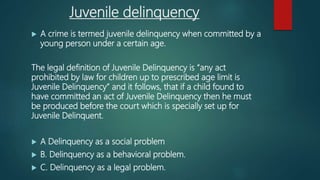 Juvenile delinquency
 A crime is termed juvenile delinquency when committed by a
young person under a certain age.
The legal definition of Juvenile Delinquency is “any act
prohibited by law for children up to prescribed age limit is
Juvenile Delinquency” and it follows, that if a child found to
have committed an act of Juvenile Delinquency then he must
be produced before the court which is specially set up for
Juvenile Delinquent.
 A Delinquency as a social problem
 B. Delinquency as a behavioral problem.
 C. Delinquency as a legal problem.
 