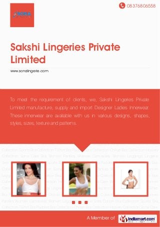 08376806558
A Member of
Sakshi Lingeries Private
Limited
www.sonalingerie.com
Cotton Bra Collection Sports Bra Collection T-Shirt Bra Padded Bra Collection Chikan Bra
Collection Hosiery Collection Sona Care Bra Women Panties Women Camisoles Women
Leggings Lingerie Sets Cotton Bra Collection Sports Bra Collection T-Shirt Bra Padded Bra
Collection Chikan Bra Collection Hosiery Collection Sona Care Bra Women Panties Women
Camisoles Women Leggings Lingerie Sets Cotton Bra Collection Sports Bra Collection T-Shirt
Bra Padded Bra Collection Chikan Bra Collection Hosiery Collection Sona Care Bra Women
Panties Women Camisoles Women Leggings Lingerie Sets Cotton Bra Collection Sports Bra
Collection T-Shirt Bra Padded Bra Collection Chikan Bra Collection Hosiery Collection Sona Care
Bra Women Panties Women Camisoles Women Leggings Lingerie Sets Cotton Bra
Collection Sports Bra Collection T-Shirt Bra Padded Bra Collection Chikan Bra Collection Hosiery
Collection Sona Care Bra Women Panties Women Camisoles Women Leggings Lingerie
Sets Cotton Bra Collection Sports Bra Collection T-Shirt Bra Padded Bra Collection Chikan Bra
Collection Hosiery Collection Sona Care Bra Women Panties Women Camisoles Women
Leggings Lingerie Sets Cotton Bra Collection Sports Bra Collection T-Shirt Bra Padded Bra
Collection Chikan Bra Collection Hosiery Collection Sona Care Bra Women Panties Women
Camisoles Women Leggings Lingerie Sets Cotton Bra Collection Sports Bra Collection T-Shirt
Bra Padded Bra Collection Chikan Bra Collection Hosiery Collection Sona Care Bra Women
Panties Women Camisoles Women Leggings Lingerie Sets Cotton Bra Collection Sports Bra
Collection T-Shirt Bra Padded Bra Collection Chikan Bra Collection Hosiery Collection Sona Care
To meet the requirement of clients, we, Sakshi Lingeries Private
Limited manufacture, supply and import Designer Ladies Innerwear.
These innerwear are available with us in various designs, shapes,
styles, sizes, texture and patterns.
 