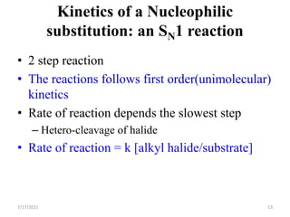 Kinetics of a Nucleophilic
substitution: an SN1 reaction
• 2 step reaction
• The reactions follows first order(unimolecular)
kinetics
• Rate of reaction depends the slowest step
– Hetero-cleavage of halide
• Rate of reaction = k [alkyl halide/substrate]
7/17/2021 13
 
