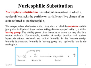 Nucleophilic Substitution
Nucleophilic substitution is a substitution reaction in which a
nucleophile attacks the positive or partially positive charge of an
atom referred as an electrophile.
The compound on which substitution takes place is called the substrate and the
group that is displaced from carbon, taking the electron pair with it, is called
leaving group. The leaving group often leaves as an anion but may also be a
neutral molecule. For example, reaction of methyl bromide with sodium
hydroxide affords methanol and sodium bromide. In this reaction methyl
bromide is substrate, bromide is leaving group and hydroxide ion is the
nucleophile.
7/17/2021 2
 
