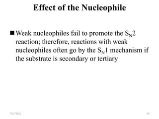 Effect of the Nucleophile
Weak nucleophiles fail to promote the SN2
reaction; therefore, reactions with weak
nucleophiles often go by the SN1 mechanism if
the substrate is secondary or tertiary
7/17/2021 24
 