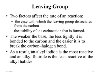 Leaving Group
• Two factors affect the rate of an reaction:
– the ease with which the leaving group dissociates
from the carbon
– the stability of the carbocation that is formed.
• The weaker the base, the less tightly it is
bonded to the carbon and the easier it is to
break the carbon–halogen bond.
• As a result, an alkyl iodide is the most reactive
and an alkyl fluoride is the least reactive of the
alkyl halides
7/17/2021 27
 