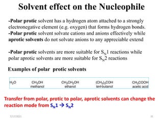 -Polar protic solvent has a hydrogen atom attached to a strongly
electronegative element (e.g. oxygen) that forms hydrogen bonds.
-Polar protic solvent solvate cations and anions effectively while
aprotic solvents do not solvate anions to any appreciable extend
-Polar protic solvents are more suitable for SN1 reactions while
polar aprotic solvents are more suitable for SN2 reactions
Solvent effect on the Nucleophile
Examples of polar protic solvents
Transfer from polar, protic to polar, aprotic solvents can change the
reaction mode from SN1  SN2
7/17/2021 31
 