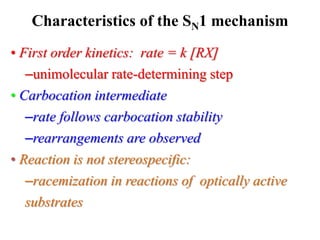 • First order kinetics: rate = k [RX]
–unimolecular rate-determining step
• Carbocation intermediate
–rate follows carbocation stability
–rearrangements are observed
• Reaction is not stereospecific:
–racemization in reactions of optically active
substrates
Characteristics of the SN1 mechanism
 