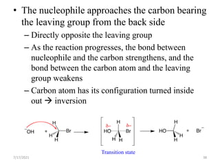 • The nucleophile approaches the carbon bearing
the leaving group from the back side
– Directly opposite the leaving group
– As the reaction progresses, the bond between
nucleophile and the carbon strengthens, and the
bond between the carbon atom and the leaving
group weakens
– Carbon atom has its configuration turned inside
out  inversion
Transition state
7/17/2021 38
 