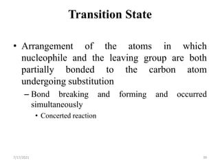Transition State
• Arrangement of the atoms in which
nucleophile and the leaving group are both
partially bonded to the carbon atom
undergoing substitution
– Bond breaking and forming and occurred
simultaneously
• Concerted reaction
7/17/2021 39
 