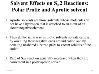 Solvent Effects on SN2 Reactions:
Polar Protic and Aprotic solvent
• Aprotic solvents are those solvents whose molecules do
not have a hydrogen that is attached to an atom of an
electronegative element
• They do the same way as protic solvents solvate cations;
by orienting their negative ends around cation and by
donating unshared electron pairs to vacant orbitals of the
cation
• Rate of SN2 reaction generally increased when they are
carried out in a polar aprotic solvent
7/17/2021 58
 