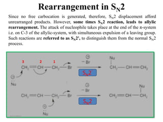 61
Since no free carbocation is generated, therefore, SN2 displacement afford
unrearranged products. However, some times SN2 reaction, leads to allylic
rearrangement. The attack of nucleophile takes place at the end of the π-system
i.e. on C-3 of the allylic-system, with simultaneous expulsion of a leaving group.
Such reactions are referred to as SN2', to distinguish them from the normal SN2
process.
3 2 1
SN2’
SN2
7/17/2021
Rearrangement in SN2
 