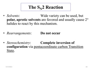 The SN2 Reaction
• Solvents: Wide variety can be used, but
polar, aprotic solvents are favored and usually cause 2°
halides to react by this mechanism.
• Rearrangements: Do not occur
• Stereochemistry: Complete inversion of
configuration via pentacoordinate carbon Transition
State.
7/17/2021 63
 