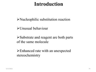 Introduction
Nucleophilic substitution reaction
Unusual behaviour
Substrate and reagent are both parts
of the same molecule
Enhanced rate with an unexpected
stereochemistry
7/17/2021 74
 