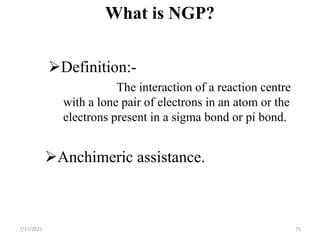 What is NGP?
Definition:-
The interaction of a reaction centre
with a lone pair of electrons in an atom or the
electrons present in a sigma bond or pi bond.
Anchimeric assistance.
7/17/2021 75
 