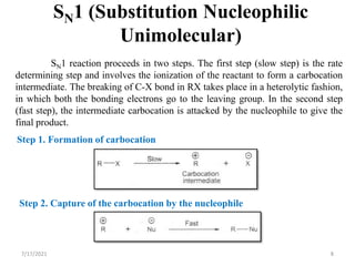 8
SN1 (Substitution Nucleophilic
Unimolecular)
SN1 reaction proceeds in two steps. The first step (slow step) is the rate
determining step and involves the ionization of the reactant to form a carbocation
intermediate. The breaking of C-X bond in RX takes place in a heterolytic fashion,
in which both the bonding electrons go to the leaving group. In the second step
(fast step), the intermediate carbocation is attacked by the nucleophile to give the
final product.
Step 1. Formation of carbocation
Step 2. Capture of the carbocation by the nucleophile
7/17/2021
 