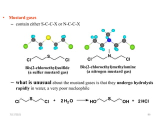 • Mustard gases
– contain either S-C-C-X or N-C-C-X
– what is unusual about the mustard gases is that they undergo hydrolysis
rapidly in water, a very poor nucleophile
Cl
S
Cl 2 H2 O HO
S
OH 2 HCl
+ +
Bis(2-chloroethyl)sulfide
(a sulfur mustard gas)
Bis(2-chloroethyl)methylamine
(a nitrogen mustard gas)
Cl
S
Cl Cl
N
Cl
7/17/2021 80
 