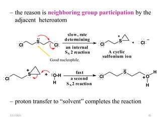 – the reason is neighboring group participation by the
adjacent heteroatom
– proton transfer to “solvent” completes the reaction
Cl
S
Cl
Cl
S O-H
H
Cl
S
Cl
S
O
H
H
Cl
+
+
A cyclic
sulfonium ion
an internal
SN 2 reaction
slow, rate
determining
+
+
a second
SN2 reaction
fast
+
:
:
:
Good nucleophile.
7/17/2021 81
 