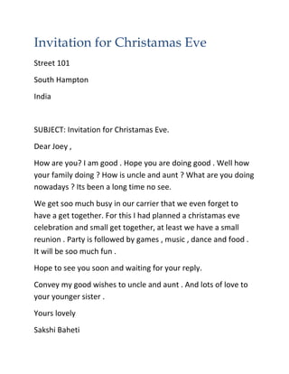 Invitation for Christamas Eve
Street 101
South Hampton
India
SUBJECT: Invitation for Christamas Eve.
Dear Joey ,
How are you? I am good . Hope you are doing good . Well how
your family doing ? How is uncle and aunt ? What are you doing
nowadays ? Its been a long time no see.
We get soo much busy in our carrier that we even forget to
have a get together. For this I had planned a christamas eve
celebration and small get together, at least we have a small
reunion . Party is followed by games , music , dance and food .
It will be soo much fun .
Hope to see you soon and waiting for your reply.
Convey my good wishes to uncle and aunt . And lots of love to
your younger sister .
Yours lovely
Sakshi Baheti
 