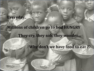 Everyday.. 
Millions of children go to bed HUNGRY 
They cry, they sob, they wonder… 
Why don’t we have food to eat ?? 
 