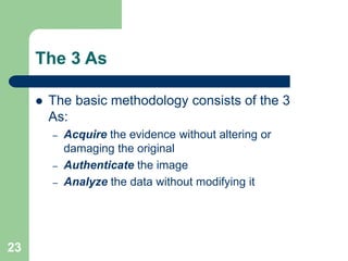 23
The 3 As
 The basic methodology consists of the 3
As:
– Acquire the evidence without altering or
damaging the original
– Authenticate the image
– Analyze the data without modifying it
 