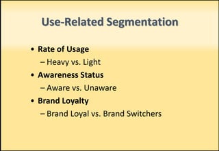 Use-Related Segmentation
• Rate of Usage
– Heavy vs. Light
• Awareness Status
– Aware vs. Unaware
• Brand Loyalty
– Brand Loyal vs. Brand Switchers
 