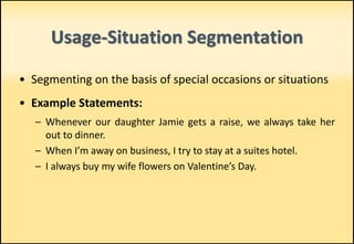 • Segmenting on the basis of special occasions or situations
• Example Statements:
– Whenever our daughter Jamie gets a raise, we always take her
out to dinner.
– When I’m away on business, I try to stay at a suites hotel.
– I always buy my wife flowers on Valentine’s Day.
Usage-Situation Segmentation
 