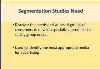 Segmentation Studies Need
• Discover the needs and wants of groups of
consumers to develop specialized products to
satisfy group needs
• Used to identify the most appropriate media
for advertising
 