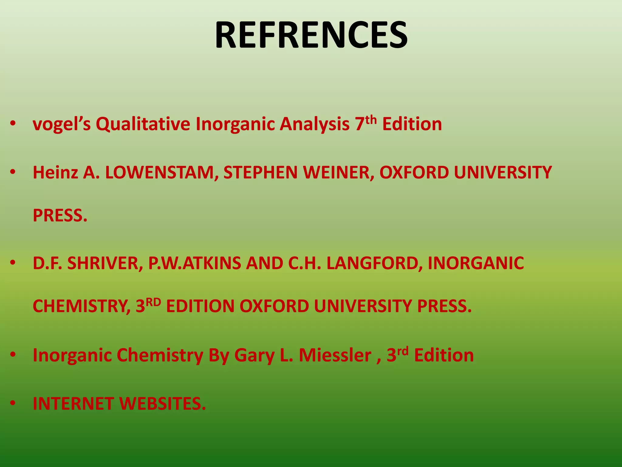 REFRENCES
• vogel’s Qualitative Inorganic Analysis 7th Edition
• Heinz A. LOWENSTAM, STEPHEN WEINER, OXFORD UNIVERSITY
PRESS.
• D.F. SHRIVER, P.W.ATKINS AND C.H. LANGFORD, INORGANIC
CHEMISTRY, 3RD EDITION OXFORD UNIVERSITY PRESS.
• Inorganic Chemistry By Gary L. Miessler , 3rd Edition
• INTERNET WEBSITES.
 