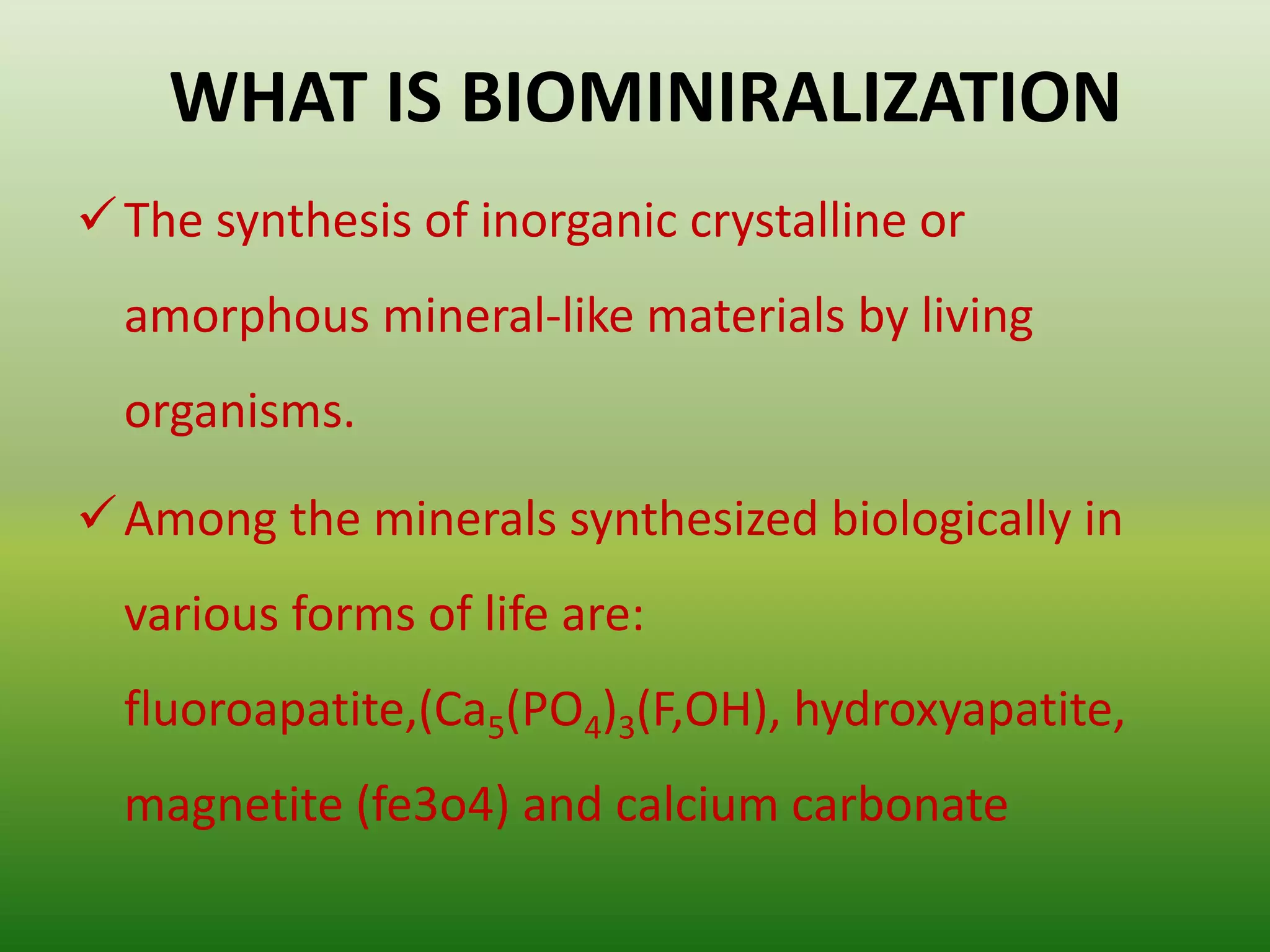 WHAT IS BIOMINIRALIZATION
The synthesis of inorganic crystalline or
amorphous mineral-like materials by living
organisms.
Among the minerals synthesized biologically in
various forms of life are:
fluoroapatite,(Ca5(PO4)3(F,OH), hydroxyapatite,
magnetite (fe3o4) and calcium carbonate
 