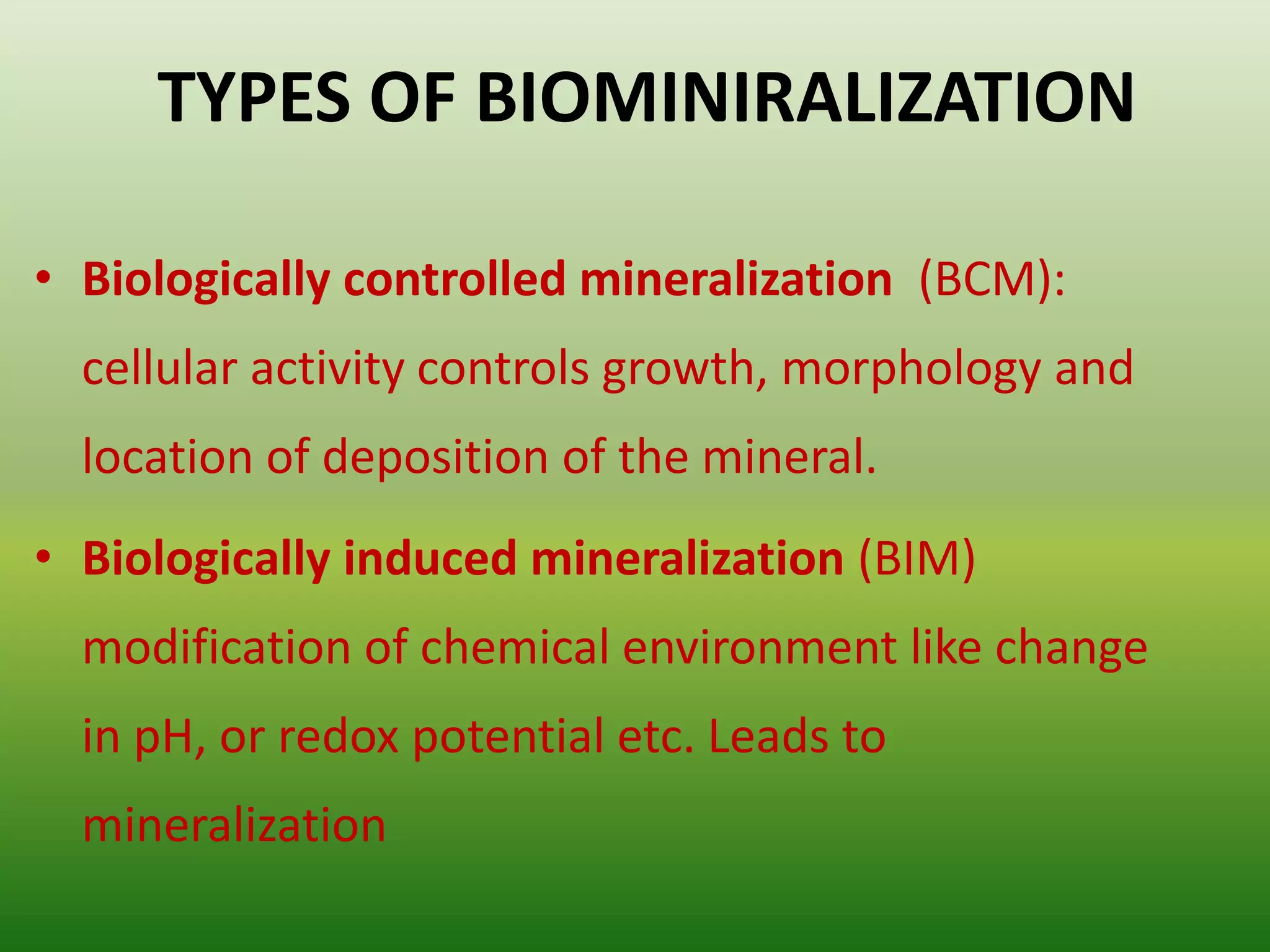 TYPES OF BIOMINIRALIZATION
• Biologically controlled mineralization (BCM):
cellular activity controls growth, morphology and
location of deposition of the mineral.
• Biologically induced mineralization (BIM)
modification of chemical environment like change
in pH, or redox potential etc. Leads to
mineralization
 