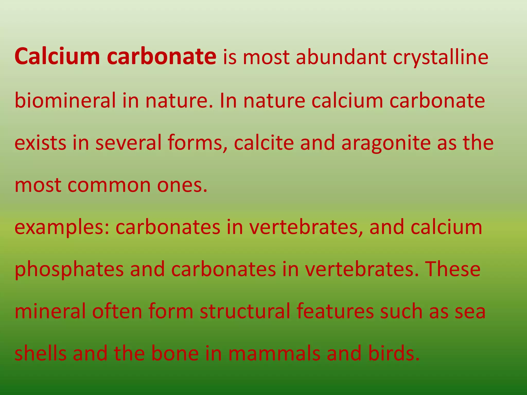 Calcium carbonate is most abundant crystalline
biomineral in nature. In nature calcium carbonate
exists in several forms, calcite and aragonite as the
most common ones.
examples: carbonates in vertebrates, and calcium
phosphates and carbonates in vertebrates. These
mineral often form structural features such as sea
shells and the bone in mammals and birds.
 
