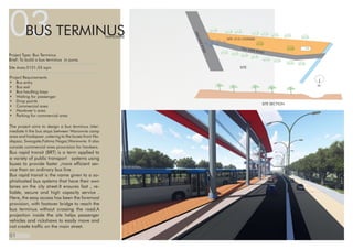 03BUS TERMINUSWANOWRIE
The project aims to design a bus terminus inter-
mediate ti the bus stops between Wanowrie camp
area and hadapsar ,catering to the buses from Ha-
dapsar, Swargate,Fatima Nagar,Wanowrie. It also
consists commercial area proovision for hawkers.
Bus rapid transit (BRT) is a term applied to
a variety of public transport systems using
buses to provide faster ,more efficient ser-
vice than an ordinary bus line .
Bus rapid transit is the name given to a so-
phisticated bus systems that have their own
lanes on the city street.It ensures fast , re-
liable, secure and high capacity service .
Here, the easy access has been the foremost
provision, with footover bridge to reach the
bus terminus without crossing the road.A
projection inside the site helps passenger
vehicles and rickshaws to easily move and
not create traffic on the main street.
Project Type: Bus Terminus
Brief: To build a bus terminus in pune.
Site Area:5151.03 sqm
Project Requirements
•	 Bus entry
•	 Bus exit
•	 Bus haulting bays
•	 Waiting for passenger
•	 Drop points
•	 Commercial area
•	 Hawkwer’s area
•	 Parking for commercial area
01
SITE :5151.O53SQM
20MWIDEROAD
10m WIDE ROAD
SITE
SITE SECTION
N
 