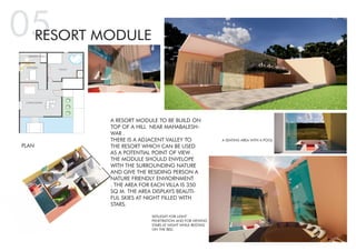 KITCHEN
TOILET
DINNING AREA
LIVING ROOM
05RESORT MODULE
A RESORT MODULE TO BE BUILD ON
TOP OF A HILL NEAR MAHABALESH-
WAR .
THERE IS A ADJACENT VALLEY TO
THE RESORT WHICH CAN BE USED
AS A POTENTIAL POINT OF VIEW .
THE MODULE SHOULD ENVELOPE
WITH THE SURROUNDING NATURE
AND GIVE THE RESIDING PERSON A
NATURE FRIENDLY ENVIORNMENT
. THE AREA FOR EACH VILLA IS 350
SQ M. THE AREA DISPLAYS BEAUTI-
FUL SKIES AT NIGHT FILLED WITH
STARS.
A SEATING AREA WITH A POOL
SKYLIGHT FOR LIGHT
PENETRATION AND FOR VIEWING
STARS AT NIGHT WHILE RESTING
ON THE BED.
PLAN
 