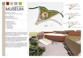 01
WAR MEMORIAL
MUSEUM
01
Project Type: Art gallery
Brief: To build a war memorial in pune.
Site Area:14000 sq.m
Built Up:7850 sqm.
Ground Coverage:5600 sq.m.
Project Requirements
•	 Exhibit area for war
•	 200 seater auditorium
•	 Restaurant
•	 Souvenir shop
•	 Administration
•	 Amphitheatre
The National War Museum serves the purpose of
displaying items of military interest and historical
value including development of arms, equipment
and their role in the Indian history.
The museum is intended to be belonged to everyone
and design incorporates these essential and prac-
tical aspects delivering atruly functional pragmatic
museum.The museum is inspired from the golden
ratio and the gatropod shell of a snail.
The spiral growth of the sea shell follows the log-
arithmic spiral, which is completely based on the
golden rule. The radial layout, the singular design
approach and the incorporated architecture ele-
ments makes it an Iconic building.
SITE PLAN
PUNE
N
ADMIN THANADMIN AREA AND ARMY EXHIBIT
NAVY EXHIBIT
AIR FORCE EXHIBIT AND AUDITORIUM
 