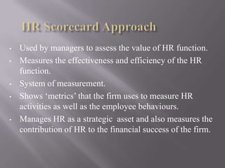 •

•

•
•

•

Used by managers to assess the value of HR function.
Measures the effectiveness and efficiency of the HR
function.
System of measurement.
Shows ‘metrics’ that the firm uses to measure HR
activities as well as the employee behaviours.
Manages HR as a strategic asset and also measures the
contribution of HR to the financial success of the firm.

 