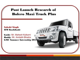 Post Launch Research of
Bolero Maxi Truck Plus
Sakshi Singh
IIM Kozhikode
Guide: Mr. Mahesh Kulkarni
Buddy: Mr. Amitabh Bhadra
GMC Summer Internship 2014
 