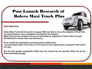 Post Launch Research of
Bolero Maxi Truck Plus
Bolero Maxi Truck with its launch in August, 2009 was able to revive the category of Small Pick-
up trucks However, soon competition was faced in the category .
What it did was the increase in the size of Small Pick-up segment to 3 times within one year.
But Mahindra’s market share was decreasing.
So to combat the competition and revamp their portfolio they
launched Bolero Maxi Truck Plus in FY’14 and soon the market share increased to 48% within
one year.
But was this growth sustainable? What were the reasons for this growth? What can be the
future marketing strategy
Introduction
 