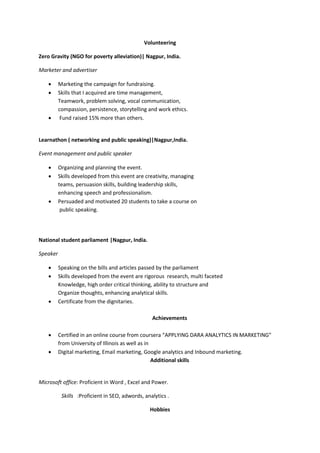 Volunteering
Zero Gravity (NGO for poverty alleviation)| Nagpur, India.
Marketer and advertiser
• Marketing the campaign for fundraising.
• Skills that I acquired are time management,
Teamwork, problem solving, vocal communication,
compassion, persistence, storytelling and work ethics.
• Fund raised 15% more than others.
Learnathon ( networking and public speaking)|Nagpur,India.
Event management and public speaker
• Organizing and planning the event.
• Skills developed from this event are creativity, managing
teams, persuasion skills, building leadership skills,
enhancing speech and professionalism.
• Persuaded and motivated 20 students to take a course on
public speaking.
National student parliament |Nagpur, India.
Speaker
• Speaking on the bills and articles passed by the parliament
• Skills developed from the event are rigorous research, multi faceted
Knowledge, high order critical thinking, ability to structure and
Organize thoughts, enhancing analytical skills.
• Certificate from the dignitaries.
Achievements
• Certified in an online course from coursera “APPLYING DARA ANALYTICS IN MARKETING”
from University of Illinois as well as in
• Digital marketing, Email marketing, Google analytics and Inbound marketing.
Additional skills
Microsoft office: Proficient in Word , Excel and Power.
Skills :Proficient in SEO, adwords, analytics .
Hobbies
 
