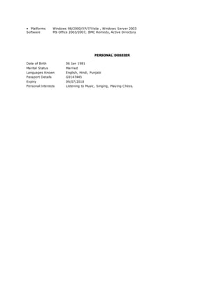 • Platforms Windows 98/2000/XP/7/Vista , Windows Server 2003
Software MS Office 2003/2007, BMC Remedy, Active Directory
PERSONAL DOSSIER
Date of Birth 06 Jan 1981
Marital Status Married
Languages Known English, Hindi, Punjabi
Passport Details G9147445
Expiry 09/07/2018
Personal Interests Listening to Music, Singing, Playing Chess.
 