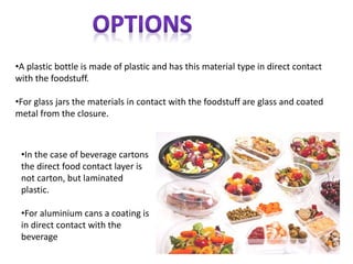 •A plastic bottle is made of plastic and has this material type in direct contact
with the foodstuff.
•For glass jars the materials in contact with the foodstuff are glass and coated
metal from the closure.
•In the case of beverage cartons
the direct food contact layer is
not carton, but laminated
plastic.
•For aluminium cans a coating is
in direct contact with the
beverage
 