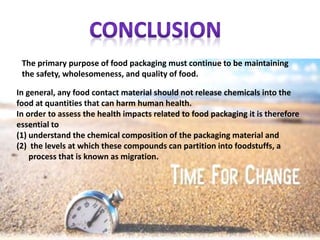 The primary purpose of food packaging must continue to be maintaining
the safety, wholesomeness, and quality of food.
In general, any food contact material should not release chemicals into the
food at quantities that can harm human health.
In order to assess the health impacts related to food packaging it is therefore
essential to
(1) understand the chemical composition of the packaging material and
(2) the levels at which these compounds can partition into foodstuffs, a
process that is known as migration.
 