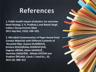 1. Public health impact of plastics: An overview.
Neeti Rustagi, S. K. Pradhan,1 and Ritesh Singh.
Indian J Occup Environ Med.
2011 Sep-Dec; 15(3): 100–103.
2. Microbial Contamination of Paper-based Food
Contact Materials with Different Contents of
Recycled Fiber. Zuzana HLADÍKOVÁ,
Kristina KEJLOVÁJitka SOSNOVCOVÁ,
Dagmar JÍROVÁ, Adam VAVROUŠ ,
Stanislav JANOUŠEK , Milada SYČOVÁ and
Vladimír ŠPELINA. Czech J. Food Sci., 33,
2015 (4): 308–312
 