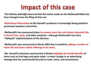 •The Pelman plaintiffs observed that the claims made on the McDonald’sWeb site
have changed since the filing of that suit.
•Nutritional information on Mc Donald's products is increasingly being posted in
prominent locations and online.
•McDonald’s has announced plans to remove trans fats and reduce saturated fats
in french fries, chips, and other products—although McDonald’s has since
•“delayed” implementation of the decision.
•McDonald’s also announced in March 2003 that it would be adding a number of
lower-fat and lower-calorie offerings to its menu.
•Mc- Donald’s television commercials in Britain highlight the health benefits of
items such as fruit bags and pasta salad—a major change in an advertising
strategy that has consistently focused on taste, value, and convenience.
 