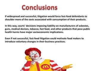 If widespread and successful, litigation would force fast-food defendants to
shoulder more of the costs associated with consumption of their products.
In this way, courts’ decisions imposing liability on manufacturers of asbestos,
guns, medical devices, tobacco, fast food, and other products that pose public
health harms have major socioeconomic implications.
Even if not successful, fast-food litigation could motivate food makers to
introduce voluntary changes in their business practices.
 