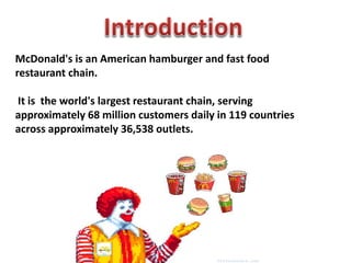 McDonald's is an American hamburger and fast food
restaurant chain.
It is the world's largest restaurant chain, serving
approximately 68 million customers daily in 119 countries
across approximately 36,538 outlets.
 