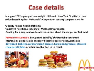 In august 2002 a group of overweight children in New York City filed a class
action lawsuit against McDonald’s Corporation seeking compensation for
•Obesity related health problems
•Improved nutritional labeling of McDonald’s products,
•Funding for a program to educate consumers about the dangers of fast food.
Pelman v.McDonald’s, brought on behalf of children who consumed
McDonald’s products and allegedly became obese or overweight and
developed diabetes, coronary heart disease, high blood pressure, elevated
cholesterol intake, or other health effects as a result
 