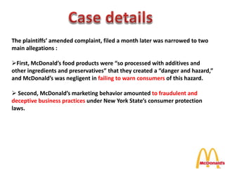 The plaintiffs’ amended complaint, filed a month later was narrowed to two
main allegations :
First, McDonald’s food products were “so processed with additives and
other ingredients and preservatives” that they created a “danger and hazard,”
and McDonald’s was negligent in failing to warn consumers of this hazard.
 Second, McDonald’s marketing behavior amounted to fraudulent and
deceptive business practices under New York State’s consumer protection
laws.
 