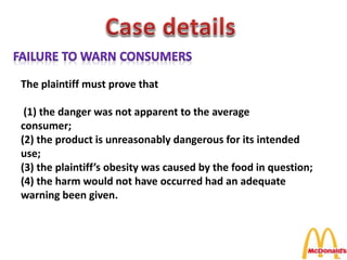 The plaintiff must prove that
(1) the danger was not apparent to the average
consumer;
(2) the product is unreasonably dangerous for its intended
use;
(3) the plaintiff’s obesity was caused by the food in question;
(4) the harm would not have occurred had an adequate
warning been given.
 
