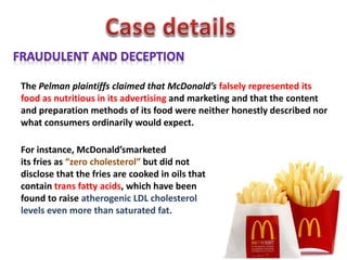 The Pelman plaintiffs claimed that McDonald’s falsely represented its
food as nutritious in its advertising and marketing and that the content
and preparation methods of its food were neither honestly described nor
what consumers ordinarily would expect.
For instance, McDonald’smarketed
its fries as “zero cholesterol” but did not
disclose that the fries are cooked in oils that
contain trans fatty acids, which have been
found to raise atherogenic LDL cholesterol
levels even more than saturated fat.
 
